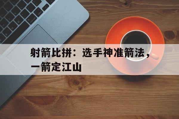 射箭比拼：选手神准箭法，一箭定江山的简单介绍